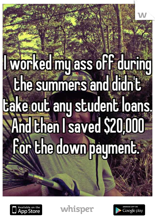 I worked my ass off during the summers and didn't take out any student loans. And then I saved $20,000 for the down payment. 