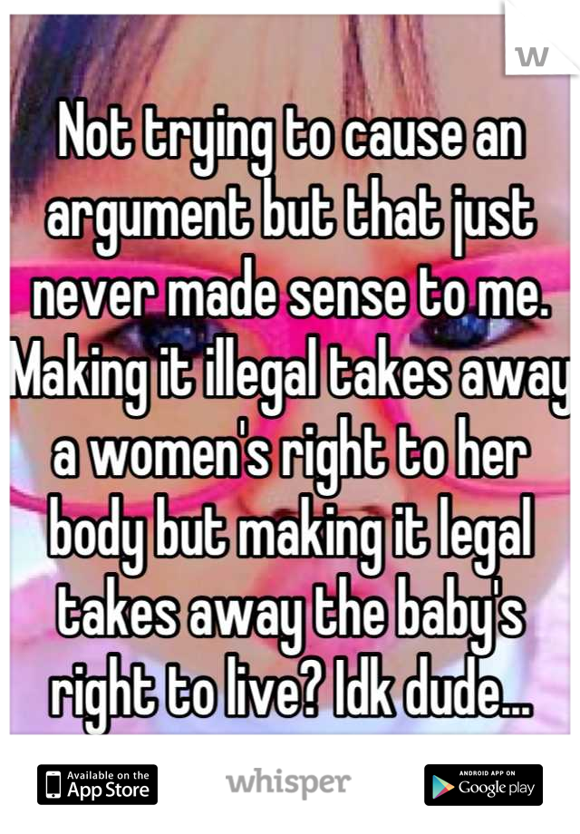 Not trying to cause an argument but that just never made sense to me. Making it illegal takes away a women's right to her body but making it legal takes away the baby's right to live? Idk dude...