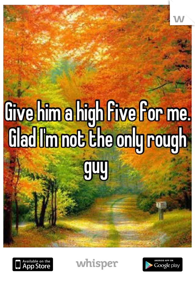 Give him a high five for me. Glad I'm not the only rough guy 