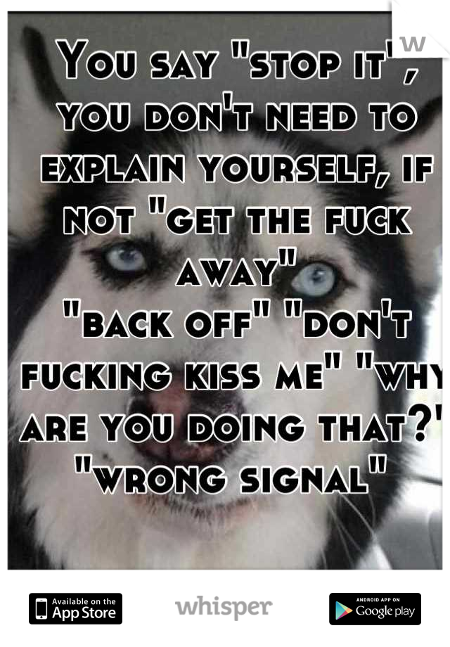 You say "stop it", you don't need to explain yourself, if not "get the fuck away" 
"back off" "don't fucking kiss me" "why are you doing that?" "wrong signal" 