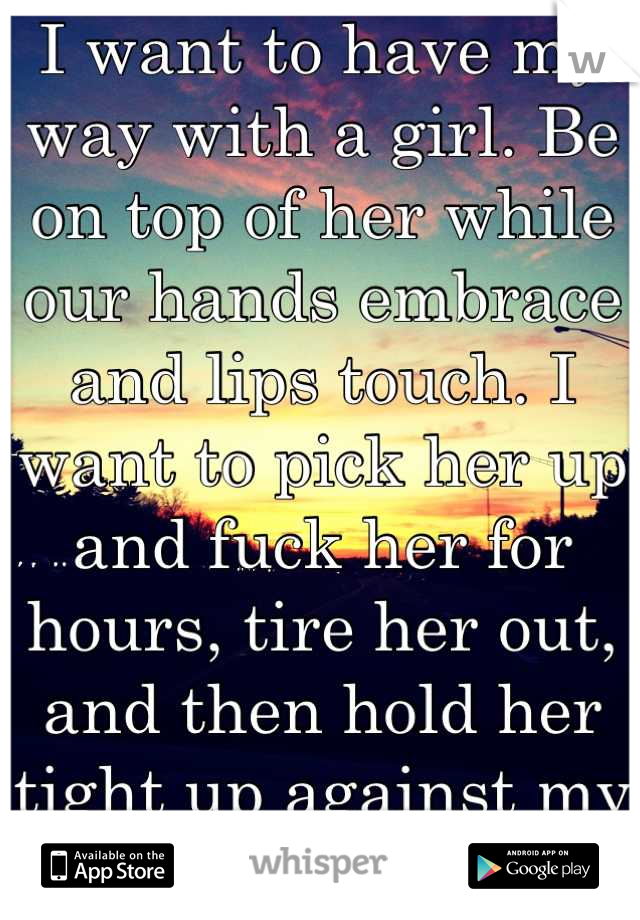 I want to have my way with a girl. Be on top of her while our hands embrace and lips touch. I want to pick her up and fuck her for hours, tire her out, and then hold her tight up against my body