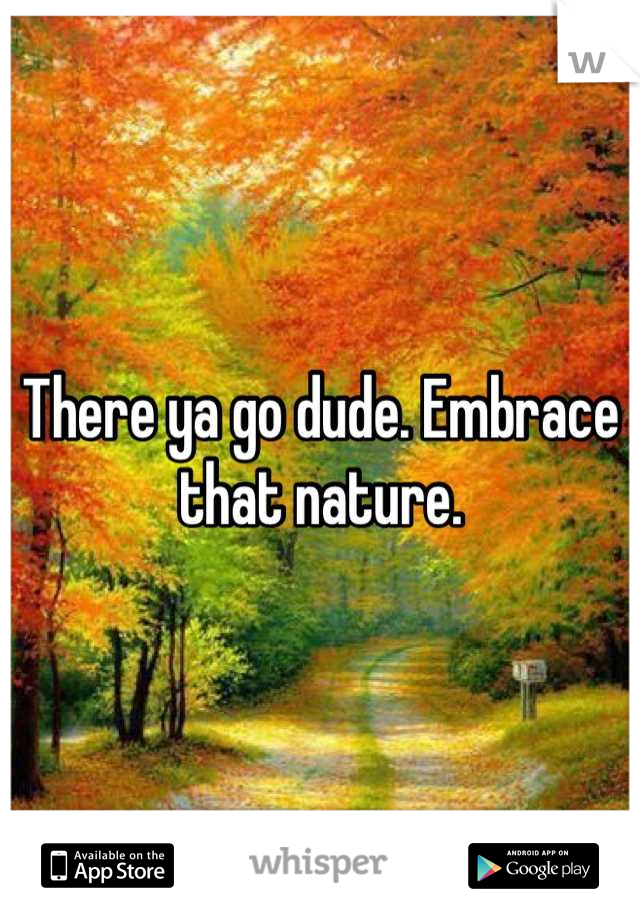 There ya go dude. Embrace that nature.