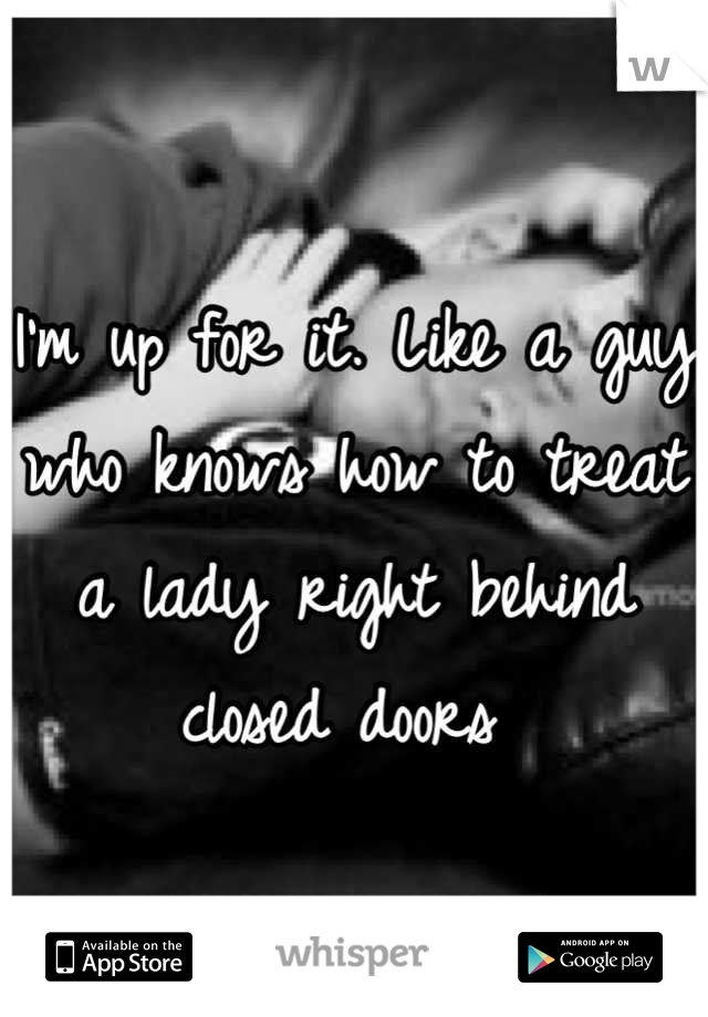 I'm up for it. Like a guy who knows how to treat a lady right behind closed doors 