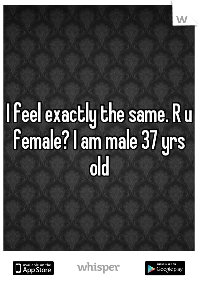 I feel exactly the same. R u female? I am male 37 yrs old