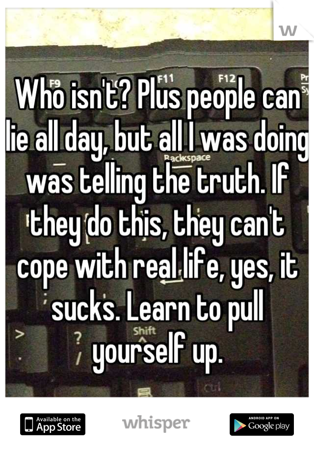 Who isn't? Plus people can lie all day, but all I was doing was telling the truth. If they do this, they can't cope with real life, yes, it sucks. Learn to pull yourself up.