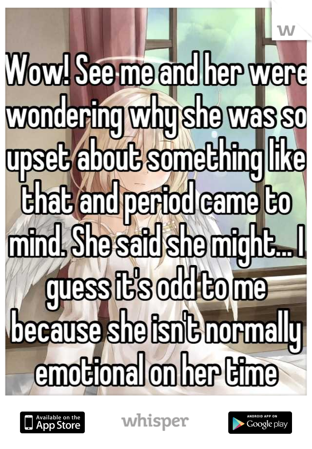 Wow! See me and her were wondering why she was so upset about something like that and period came to mind. She said she might... I guess it's odd to me because she isn't normally emotional on her time