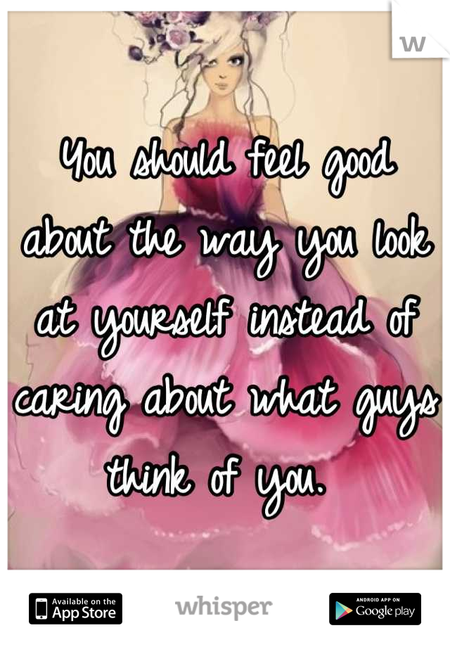 You should feel good about the way you look at yourself instead of caring about what guys think of you. 