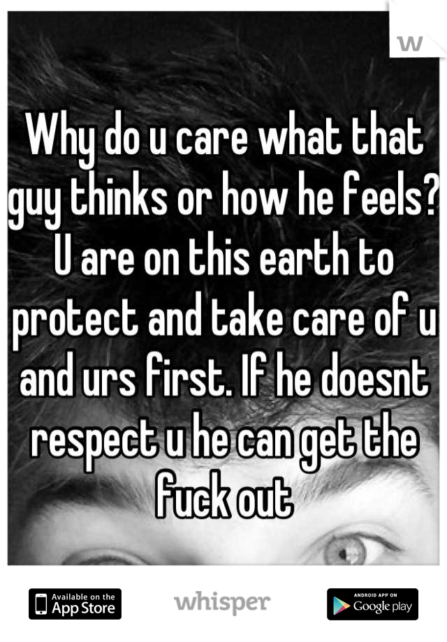 Why do u care what that guy thinks or how he feels? U are on this earth to protect and take care of u and urs first. If he doesnt respect u he can get the fuck out