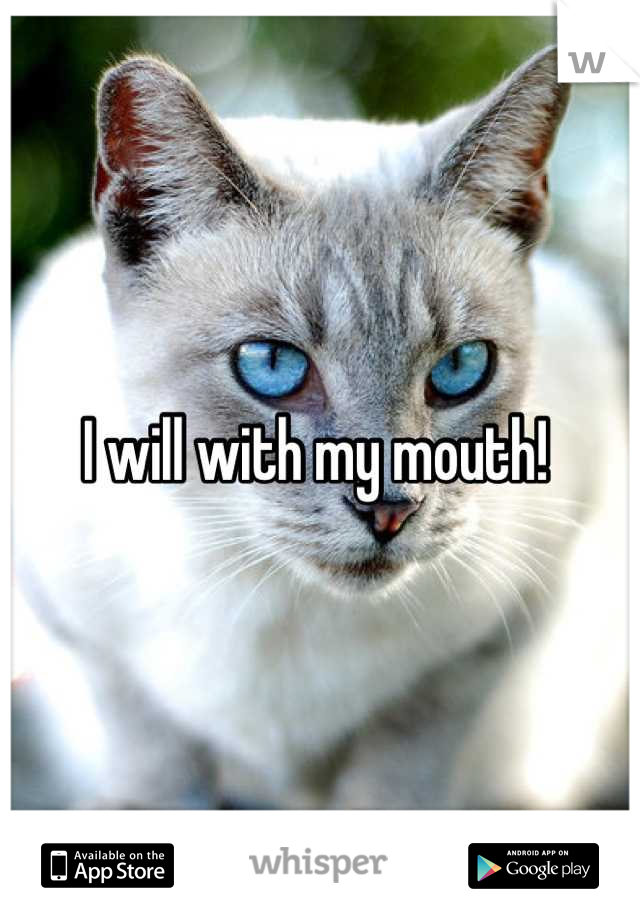 I will with my mouth! 