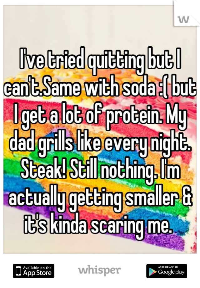 I've tried quitting but I can't.Same with soda :( but I get a lot of protein. My dad grills like every night. Steak! Still nothing. I'm actually getting smaller & it's kinda scaring me. 