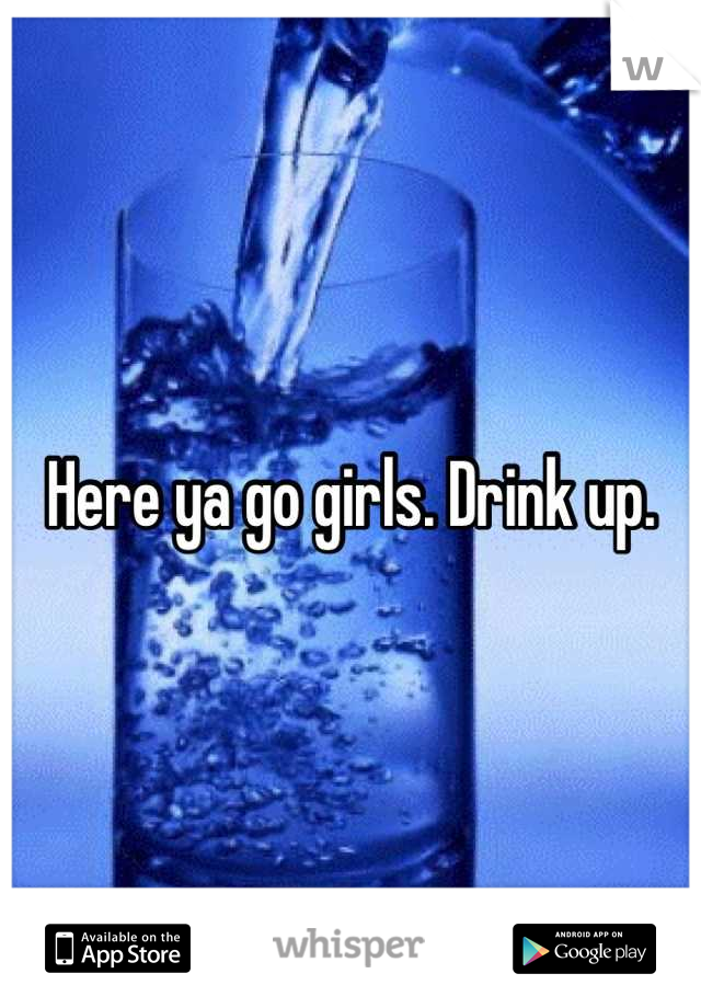 Here ya go girls. Drink up.
