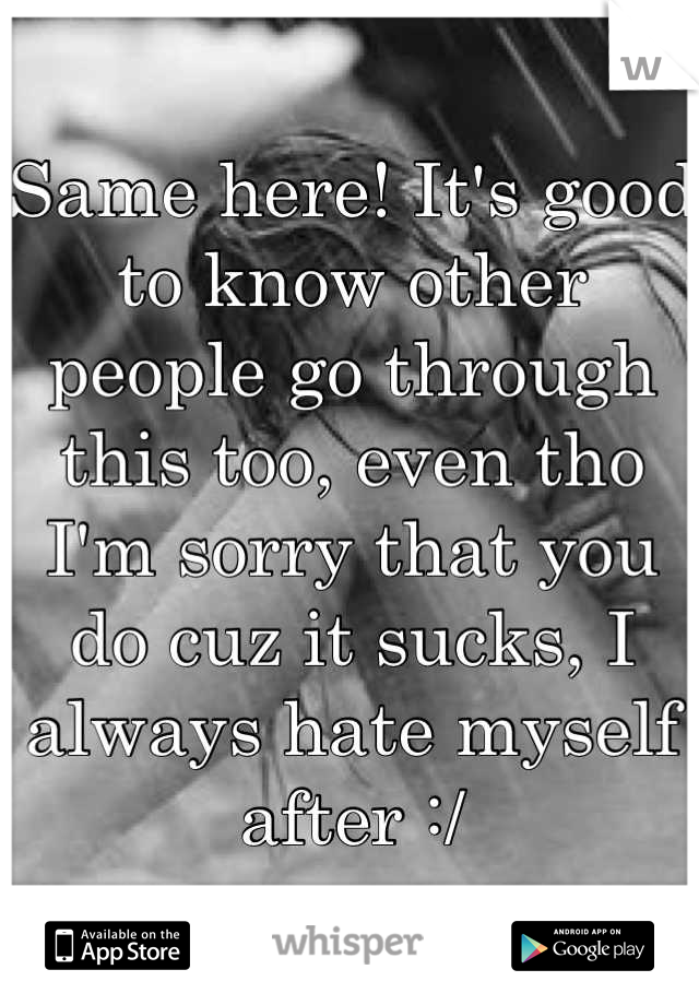 Same here! It's good to know other people go through this too, even tho I'm sorry that you do cuz it sucks, I always hate myself after :/