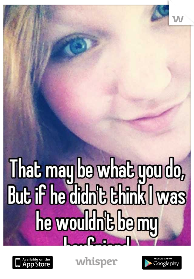That may be what you do,
But if he didn't think I was
he wouldn't be my boyfriend
now. ;)