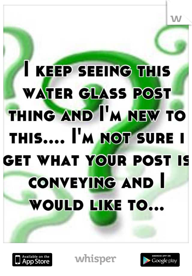 I keep seeing this water glass post thing and I'm new to this.... I'm not sure i get what your post is conveying and I would like to...