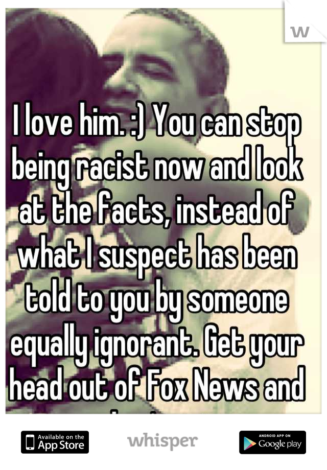 I love him. :) You can stop being racist now and look at the facts, instead of what I suspect has been told to you by someone equally ignorant. Get your head out of Fox News and see what's going on.