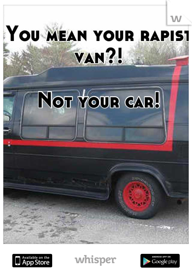 You mean your rapist van?! 

Not your car!