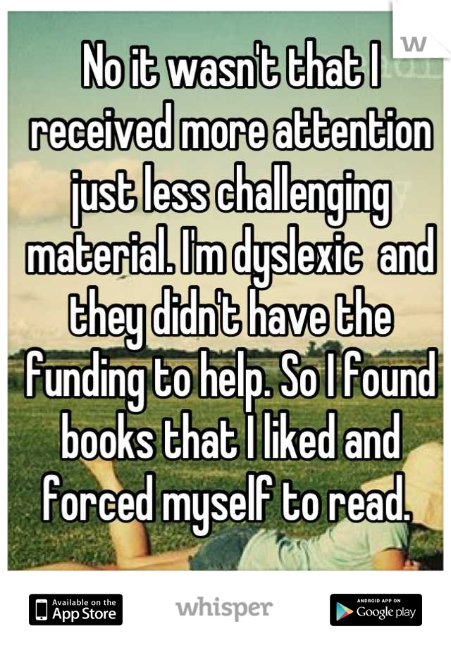 No it wasn't that I received more attention just less challenging material. I'm dyslexic  and they didn't have the funding to help. So I found books that I liked and forced myself to read. 