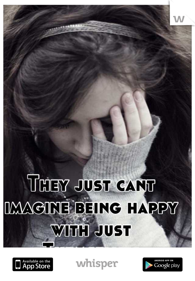 They just cant imagine being happy with just
Themselves
