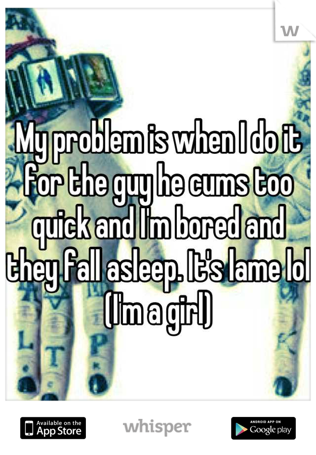 My problem is when I do it for the guy he cums too quick and I'm bored and they fall asleep. It's lame lol (I'm a girl)
