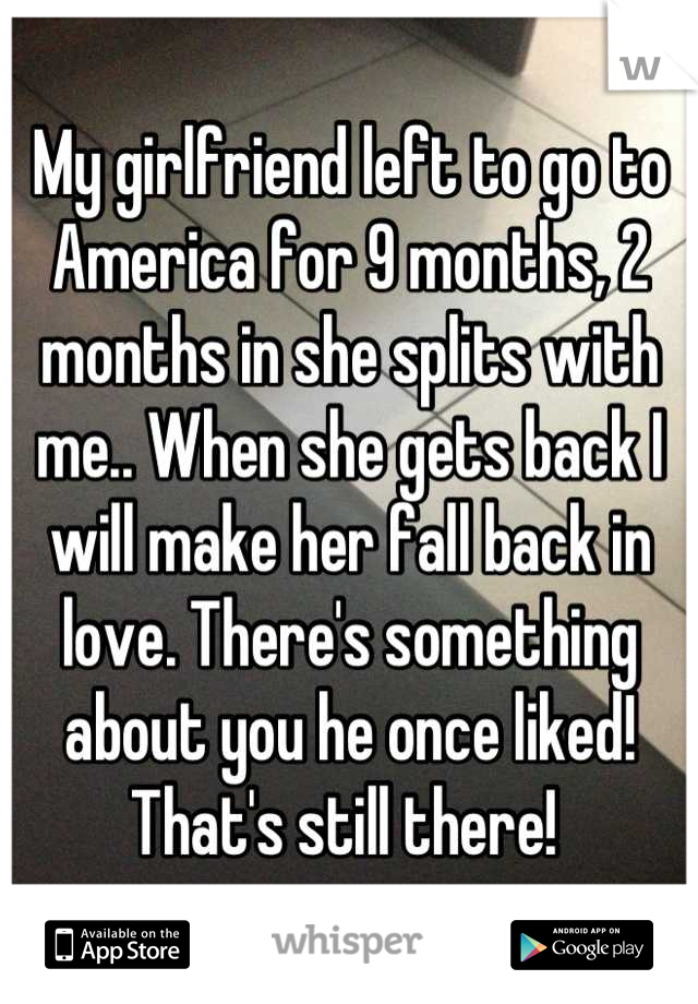My girlfriend left to go to America for 9 months, 2 months in she splits with me.. When she gets back I will make her fall back in love. There's something about you he once liked! That's still there! 