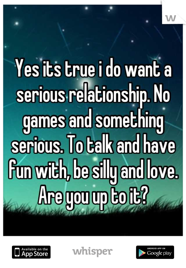 Yes its true i do want a serious relationship. No games and something serious. To talk and have fun with, be silly and love. Are you up to it?