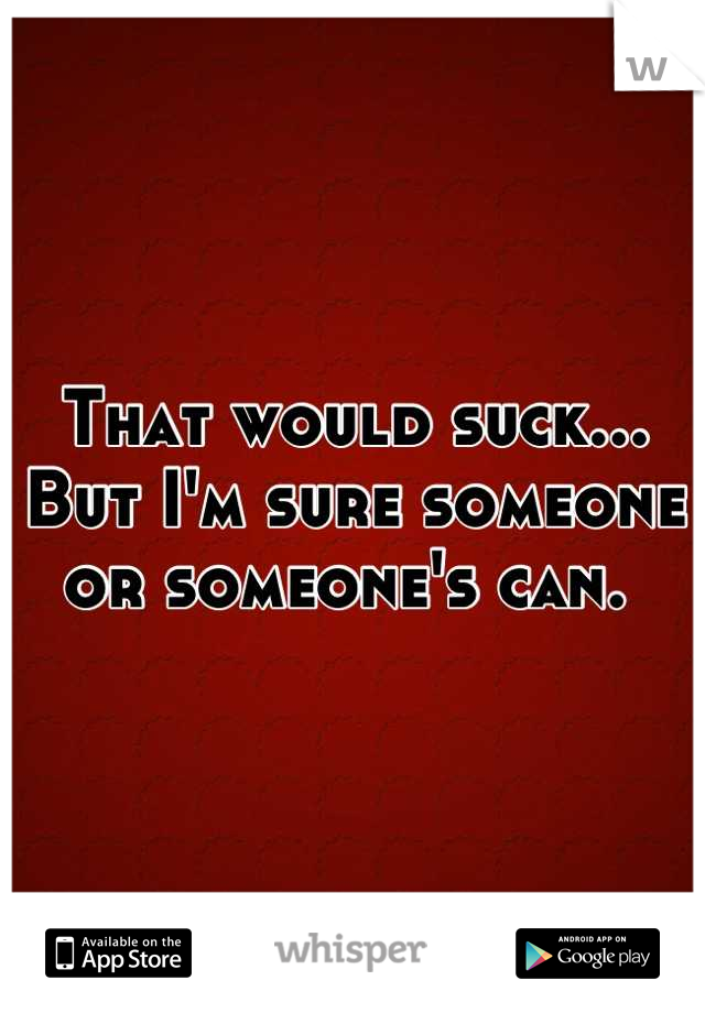 That would suck... But I'm sure someone or someone's can. 