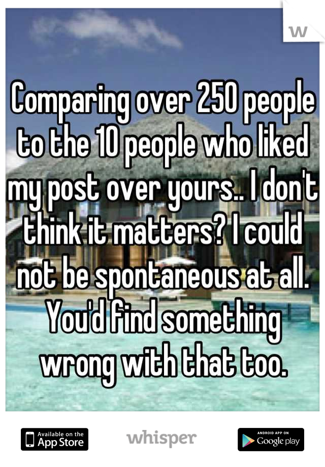 Comparing over 250 people to the 10 people who liked my post over yours.. I don't think it matters? I could not be spontaneous at all. You'd find something wrong with that too.