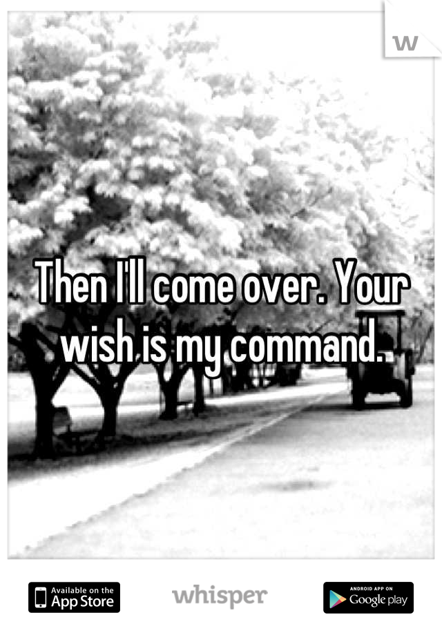 Then I'll come over. Your wish is my command.
