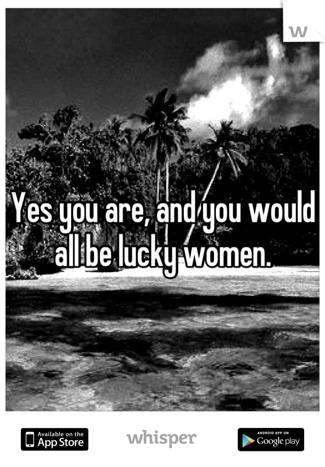 Yes you are, and you would all be lucky women.