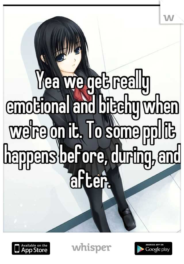 Yea we get really emotional and bitchy when we're on it. To some ppl it happens before, during, and after. 