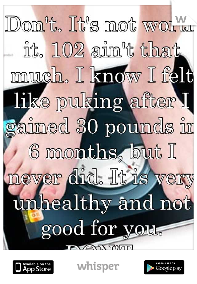 Don't. It's not worth it. 102 ain't that much. I know I felt like puking after I gained 30 pounds in 6 months, but I never did. It is very unhealthy and not good for you. 
DON'T 