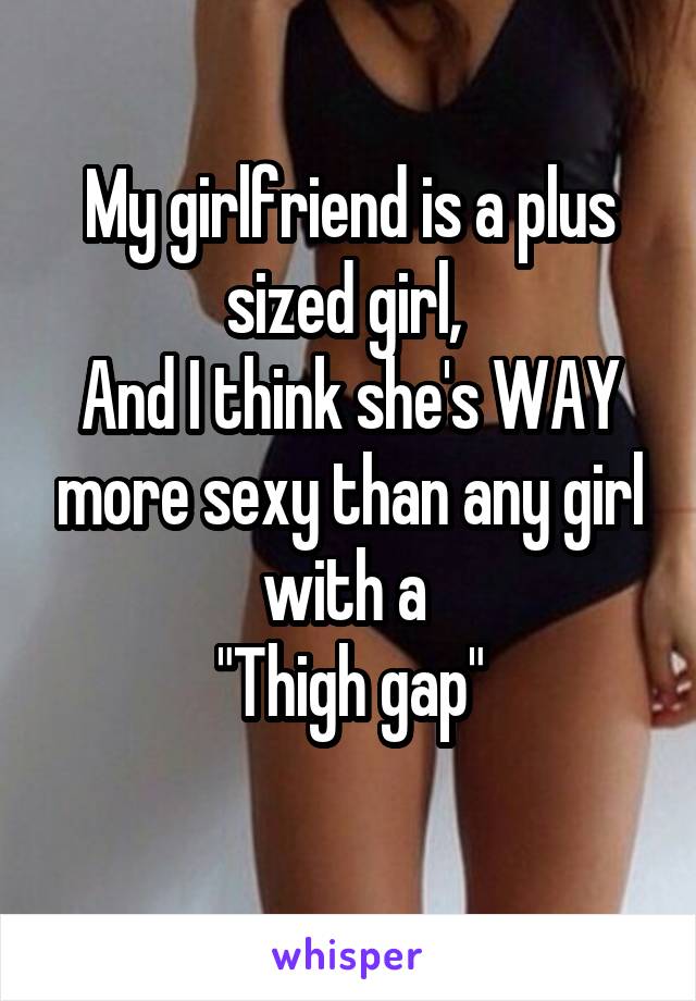 My girlfriend is a plus sized girl, 
And I think she's WAY more sexy than any girl with a 
"Thigh gap"
