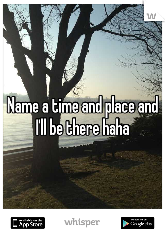 Name a time and place and I'll be there haha
