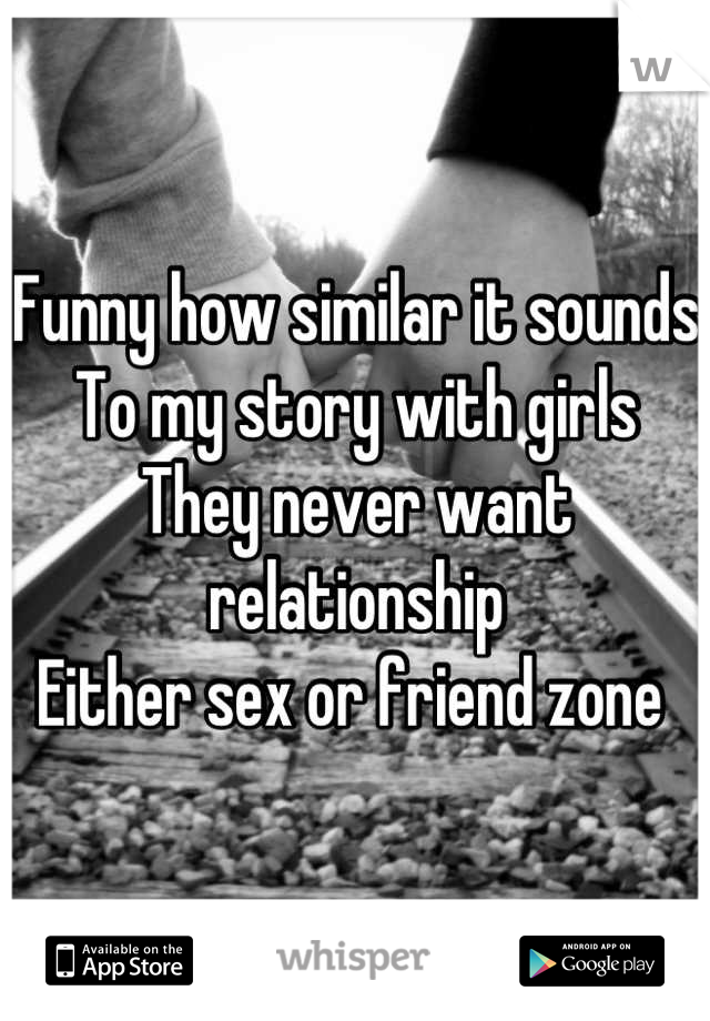 Funny how similar it sounds
To my story with girls
They never want relationship
Either sex or friend zone 