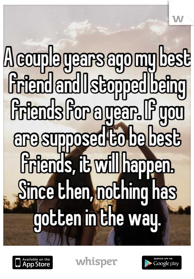 A couple years ago my best friend and I stopped being friends for a year. If you are supposed to be best friends, it will happen. Since then, nothing has gotten in the way.