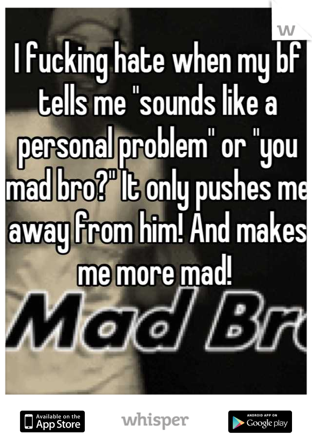 I fucking hate when my bf tells me "sounds like a personal problem" or "you mad bro?" It only pushes me away from him! And makes me more mad! 