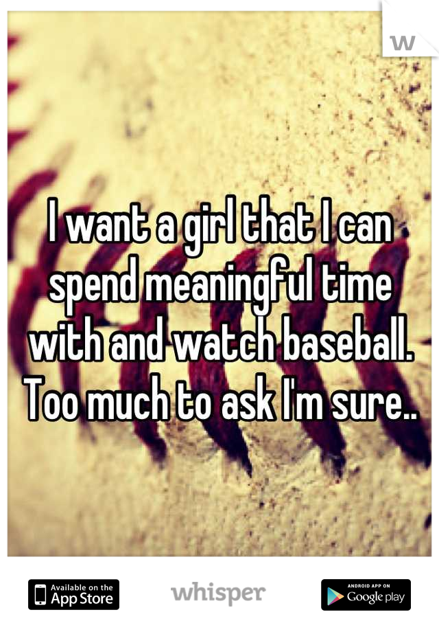 I want a girl that I can spend meaningful time with and watch baseball. Too much to ask I'm sure..