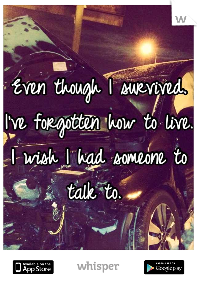 Even though I survived. I've forgotten how to live. I wish I had someone to talk to. 