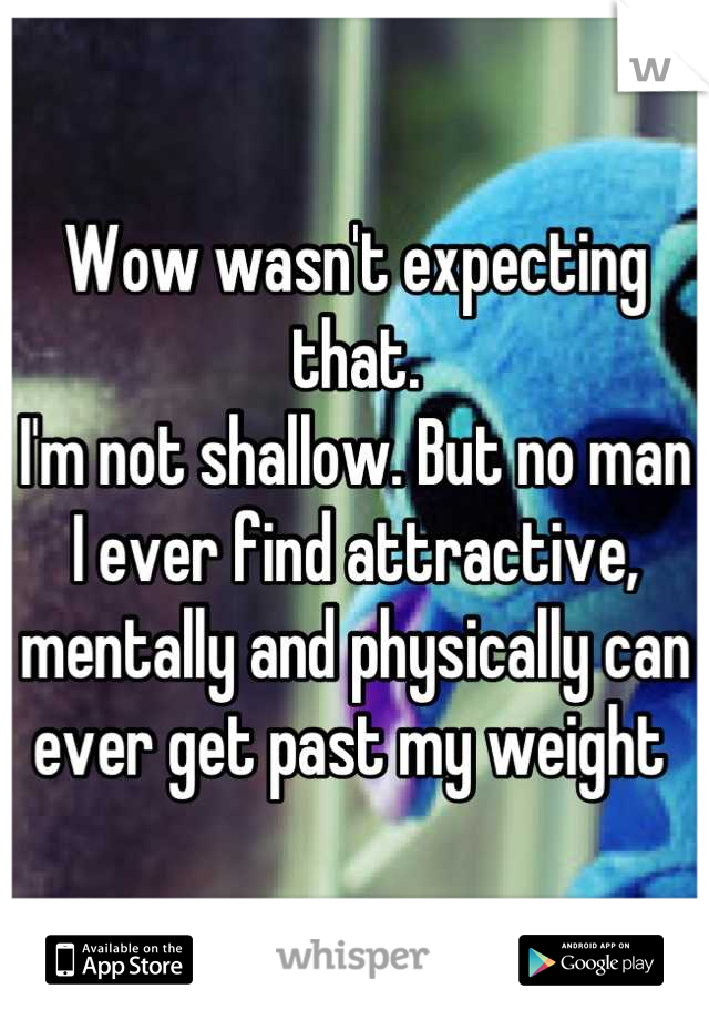 Wow wasn't expecting that. 
I'm not shallow. But no man I ever find attractive, mentally and physically can ever get past my weight 