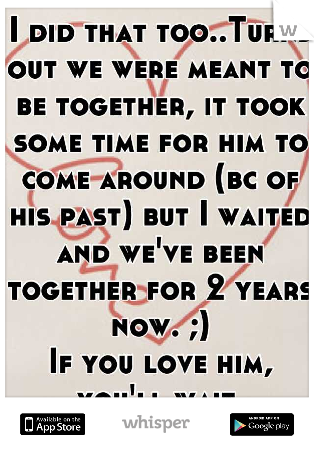 I did that too..Turns out we were meant to be together, it took some time for him to come around (bc of his past) but I waited and we've been together for 2 years now. ;) 
If you love him, you'll wait 