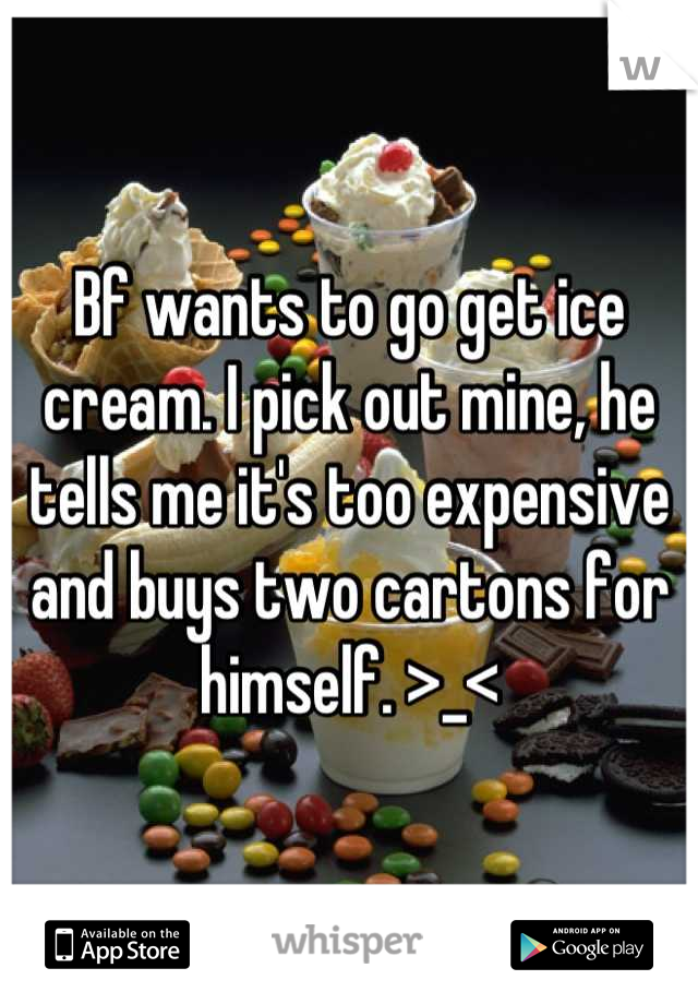 Bf wants to go get ice cream. I pick out mine, he tells me it's too expensive and buys two cartons for himself. >_<