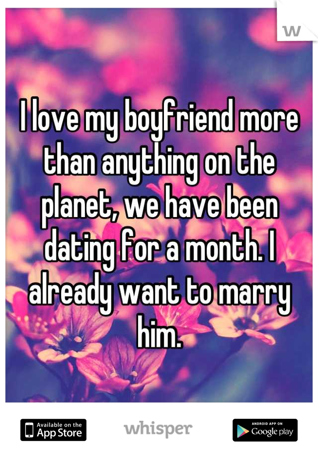 I love my boyfriend more than anything on the planet, we have been dating for a month. I already want to marry him.
