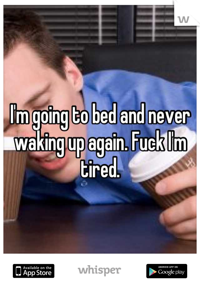 I'm going to bed and never waking up again. Fuck I'm tired.