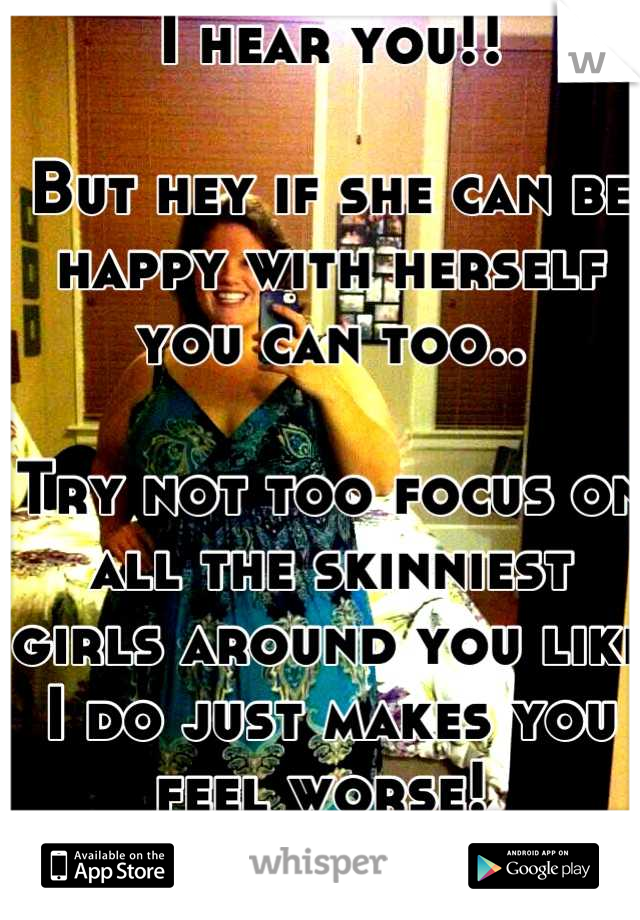 I hear you!! 

But hey if she can be happy with herself you can too..

Try not too focus on all the skinniest girls around you like I do just makes you feel worse! 