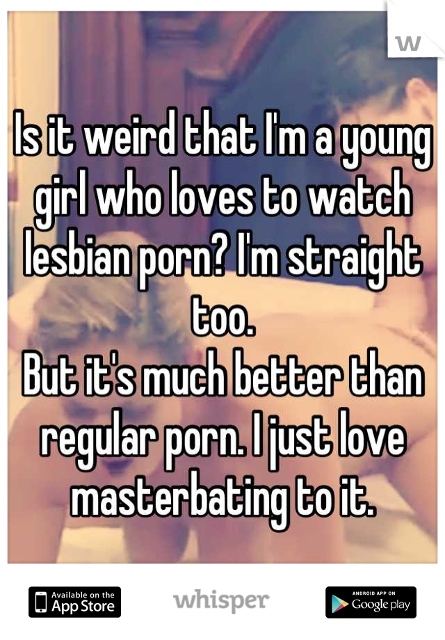 Is it weird that I'm a young girl who loves to watch lesbian porn? I'm straight too.
But it's much better than regular porn. I just love masterbating to it.
