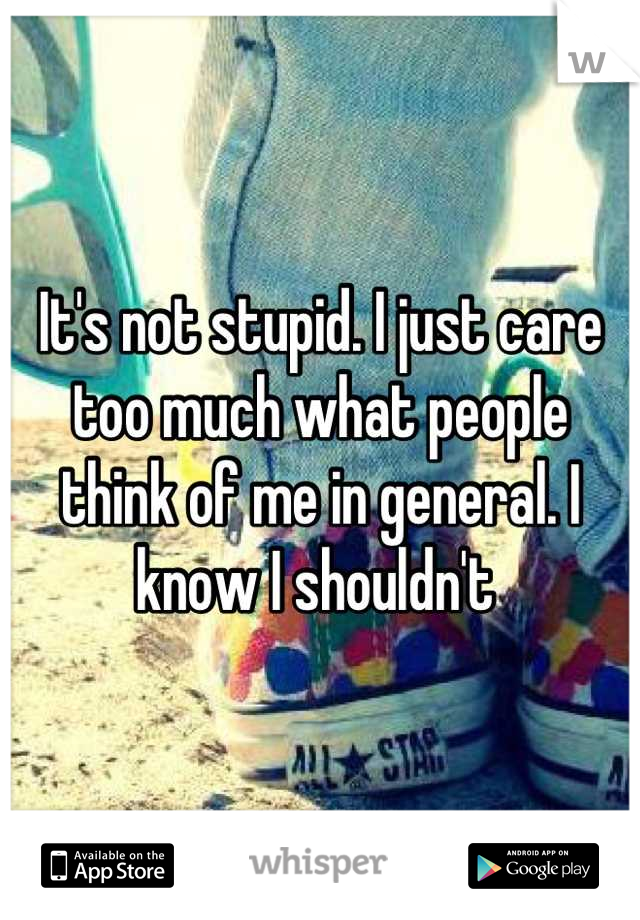 It's not stupid. I just care too much what people think of me in general. I know I shouldn't 