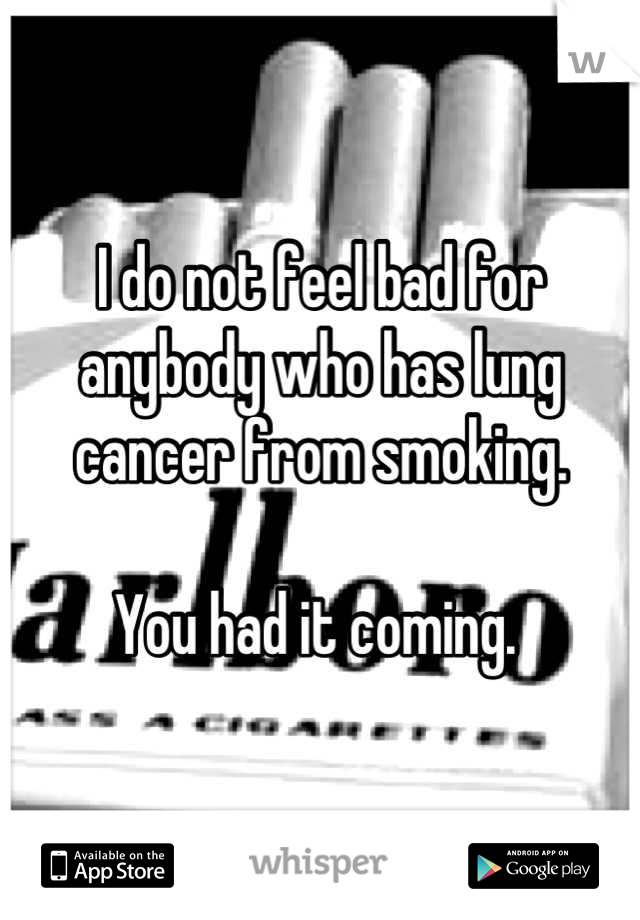 I do not feel bad for anybody who has lung cancer from smoking. 

You had it coming. 