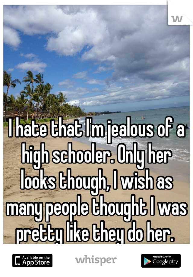 I hate that I'm jealous of a high schooler. Only her looks though, I wish as many people thought I was pretty like they do her. 
