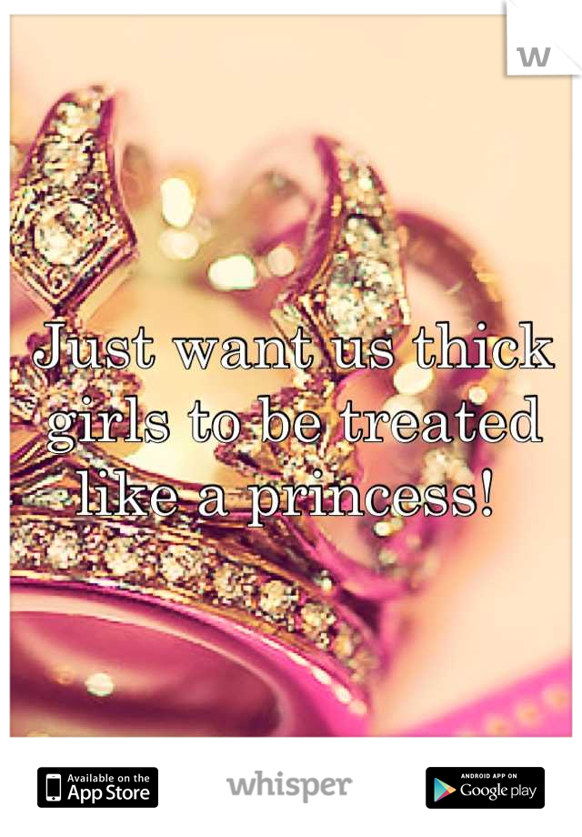 Just want us thick girls to be treated like a princess! 