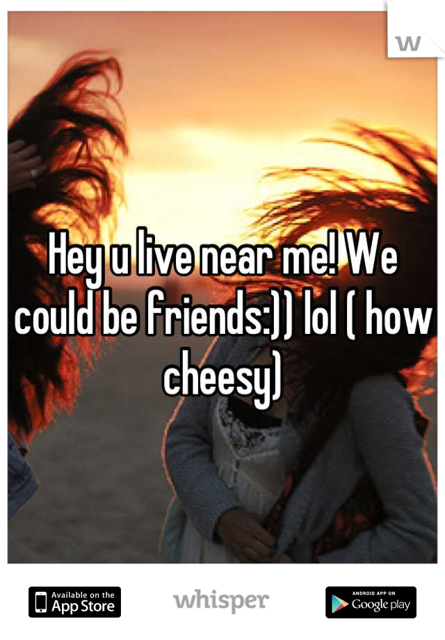 Hey u live near me! We could be friends:)) lol ( how cheesy)